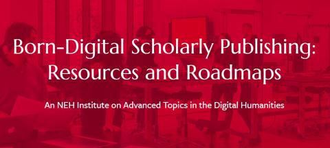 Born-Digital Scholarly Publishing: Resources and Roadmaps, an NEH Institute on Advanced Topics in the Digital Humanities